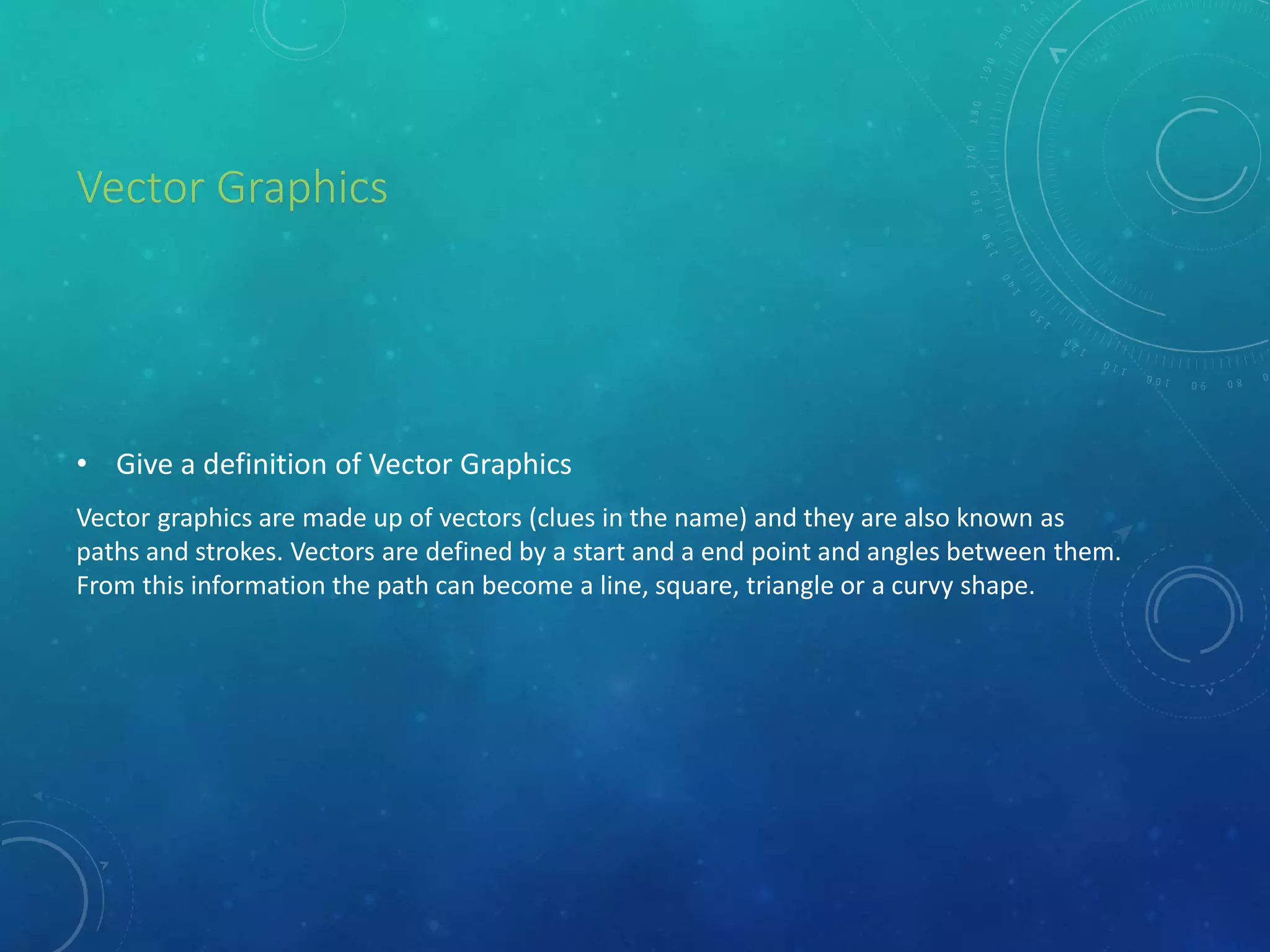 Vector Graphics
• Give a definition of Vector Graphics
Vector graphics are made up of vectors (clues in the name) and they are also known as
paths and strokes. Vectors are defined by a start and a end point and angles between them.
From this information the path can become a line, square, triangle or a curvy shape.
 
