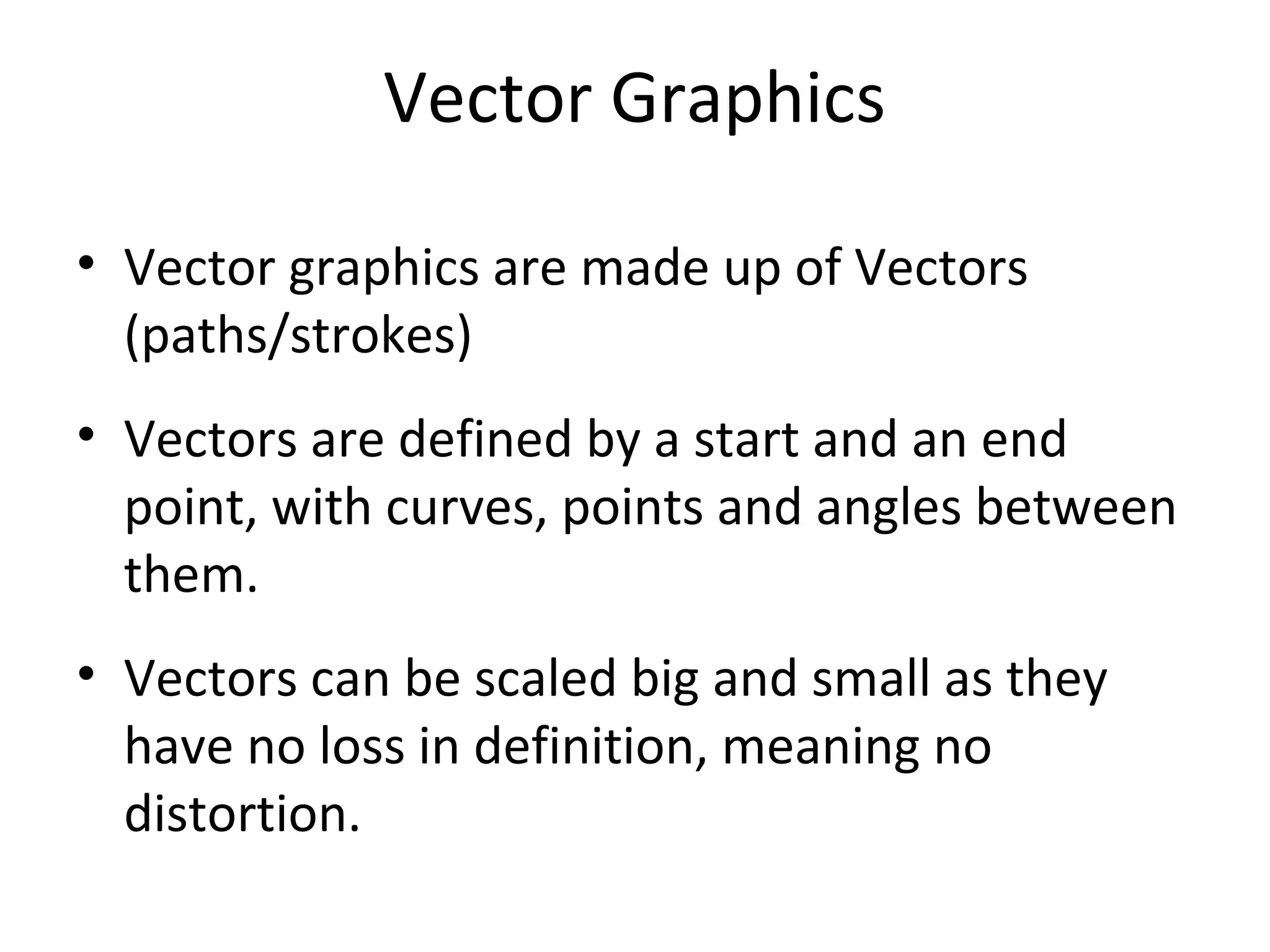Vector Graphics
• Vector graphics are made up of Vectors
(paths/strokes)
• Vectors are defined by a start and an end
point, with curves, points and angles between
them.
• Vectors can be scaled big and small as they
have no loss in definition, meaning no
distortion.
 