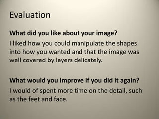 Evaluation
What did you like about your image?
I liked how you could manipulate the shapes
into how you wanted and that the image was
well covered by layers delicately.
What would you improve if you did it again?
I would of spent more time on the detail, such
as the feet and face.
 