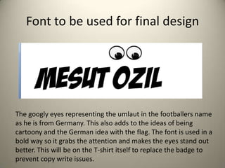 Font to be used for final design
The googly eyes representing the umlaut in the footballers name
as he is from Germany. This also adds to the ideas of being
cartoony and the German idea with the flag. The font is used in a
bold way so it grabs the attention and makes the eyes stand out
better. This will be on the T-shirt itself to replace the badge to
prevent copy write issues.
 