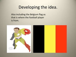 Developing the idea.
Also including the Belgium flag as
that is where the football player
is from.
 