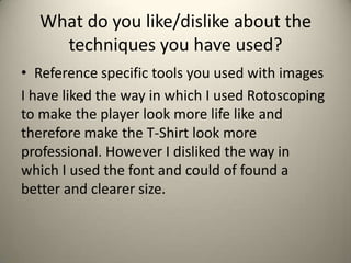 What do you like/dislike about the
techniques you have used?
• Reference specific tools you used with images
I have liked the way in which I used Rotoscoping
to make the player look more life like and
therefore make the T-Shirt look more
professional. However I disliked the way in
which I used the font and could of found a
better and clearer size.
 