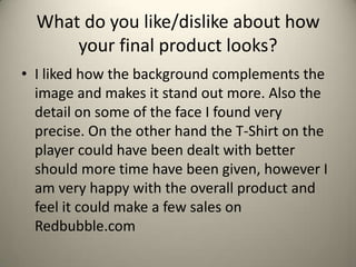 What do you like/dislike about how
your final product looks?
• I liked how the background complements the
image and makes it stand out more. Also the
detail on some of the face I found very
precise. On the other hand the T-Shirt on the
player could have been dealt with better
should more time have been given, however I
am very happy with the overall product and
feel it could make a few sales on
Redbubble.com
 