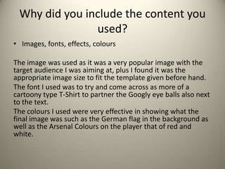 Why did you include the content you
used?
• Images, fonts, effects, colours
The image was used as it was a very popular image with the
target audience I was aiming at, plus I found it was the
appropriate image size to fit the template given before hand.
The font I used was to try and come across as more of a
cartoony type T-Shirt to partner the Googly eye balls also next
to the text.
The colours I used were very effective in showing what the
final image was such as the German flag in the background as
well as the Arsenal Colours on the player that of red and
white.
 