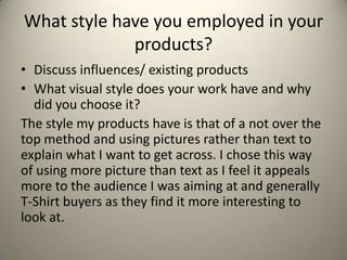 What style have you employed in your
products?
• Discuss influences/ existing products
• What visual style does your work have and why
did you choose it?
The style my products have is that of a not over the
top method and using pictures rather than text to
explain what I want to get across. I chose this way
of using more picture than text as I feel it appeals
more to the audience I was aiming at and generally
T-Shirt buyers as they find it more interesting to
look at.
 