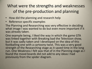 What were the strengths and weaknesses
of the pre-production and planning
• How did the planning and research help
• Reference specific examples
The Planning and Researching was very effective in deciding
what image I was wanted to do but even more important if it
was already taken.
One example being, I liked the way in which the game GTA
was linked together with Breaking bad the Television show,
but it was sadly taken and I developed on the idea of this
footballing one with a cartoony twist. This was a very good
strength of the Researching stage as it saved time in the long
run. One Weakness I felt was that of in the Planning stage as I
found the mood boards did not add to any ideas I had
previously from the spider diagram.
 