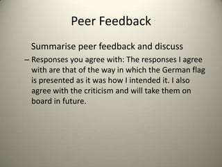 Peer Feedback
Summarise peer feedback and discuss
– Responses you agree with: The responses I agree
with are that of the way in which the German flag
is presented as it was how I intended it. I also
agree with the criticism and will take them on
board in future.
 
