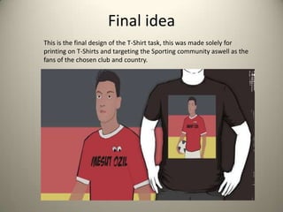 Final idea
This is the final design of the T-Shirt task, this was made solely for
printing on T-Shirts and targeting the Sporting community aswell as the
fans of the chosen club and country.
 