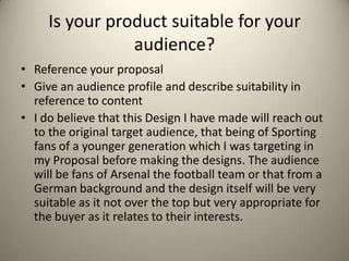 Is your product suitable for your
audience?
• Reference your proposal
• Give an audience profile and describe suitability in
reference to content
• I do believe that this Design I have made will reach out
to the original target audience, that being of Sporting
fans of a younger generation which I was targeting in
my Proposal before making the designs. The audience
will be fans of Arsenal the football team or that from a
German background and the design itself will be very
suitable as it not over the top but very appropriate for
the buyer as it relates to their interests.
 