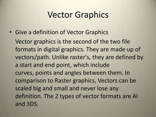 Vector Graphics
• Give a definition of Vector Graphics
Vector graphics is the second of the two file
formats in digital graphics. They are made up of
vectors/path. Unlike raster's, they are defined by
a start and end point, which include
curves, points and angles between them. In
comparison to Raster graphics, Vectors can be
scaled big and small and never lose any
definition. The 2 types of vector formats are AI
and 3DS.
 