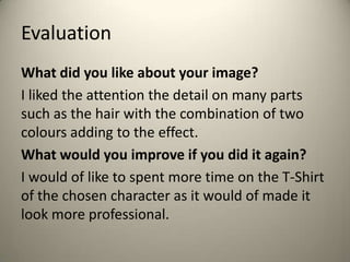 Evaluation
What did you like about your image?
I liked the attention the detail on many parts
such as the hair with the combination of two
colours adding to the effect.
What would you improve if you did it again?
I would of like to spent more time on the T-Shirt
of the chosen character as it would of made it
look more professional.

 
