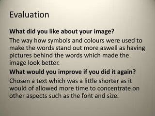 Evaluation
What did you like about your image?
The way how symbols and colours were used to
make the words stand out more aswell as having
pictures behind the words which made the
image look better.
What would you improve if you did it again?
Chosen a text which was a little shorter as it
would of allowed more time to concentrate on
other aspects such as the font and size.

 