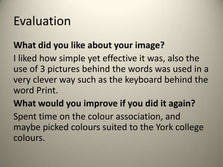 Evaluation
What did you like about your image?
I liked how simple yet effective it was, also the
use of 3 pictures behind the words was used in a
very clever way such as the keyboard behind the
word Print.
What would you improve if you did it again?
Spent time on the colour association, and
maybe picked colours suited to the York college
colours.

 