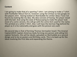 Content
I am going to make that of a sporting T-shirt. I am aiming to make a T-shirt
with Footballer Mesut Özil on, however using the Umlaut as two googly on
the players shirt. Having looked on Red Bubble for similar ideas I have not
found any looking like my idea. My idea consists of having the player stood
with the ball. And using the style of Rotoscoping to make the player look
more of a comic version, this will go with the comic font used for the name.
This printed on a white T-Shirt. Also I will have the German flag behind the
player as it is his nationality and goes with the picture very well.
My second idea is that of forming Thomas Vermaelen head ( The Arsenal
Captain)With Captain Americas body forming one person and calling him
captain fantastic, this will be ideally uploaded on Red bubble as a second
design and to be on posters and Birthday cards. This is to back up for the
ideas involving the First idea and expanding the theme.

 