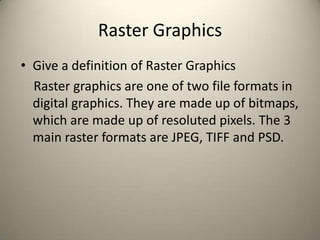 Raster Graphics
• Give a definition of Raster Graphics
Raster graphics are one of two file formats in
digital graphics. They are made up of bitmaps,
which are made up of resoluted pixels. The 3
main raster formats are JPEG, TIFF and PSD.

 