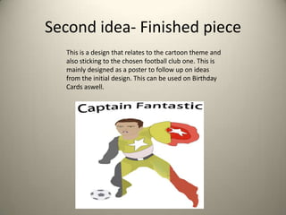 Second idea- Finished piece
This is a design that relates to the cartoon theme and
also sticking to the chosen football club one. This is
mainly designed as a poster to follow up on ideas
from the initial design. This can be used on Birthday
Cards aswell.

 