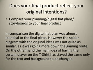 Does your final product reflect your
original intentions?
• Compare your planning/digital flat plans/
storyboards to your final product
In comparison the digital flat plan was almost
identical to the final piece. However the spider
diagram with the original ideas was not quite as
similar, as it was going more down the gaming route.
On the other hand the main idea of having the
certain player on the T-Shirt has stayed the same only
for the text and background to be changed

 