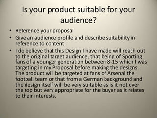 Is your product suitable for your
audience?
• Reference your proposal
• Give an audience profile and describe suitability in
reference to content
• I do believe that this Design I have made will reach out
to the original target audience, that being of Sporting
fans of a younger generation between 8-15 which I was
targeting in my Proposal before making the designs.
The product will be targeted at fans of Arsenal the
football team or that from a German background and
the design itself will be very suitable as is it not over
the top but very appropriate for the buyer as it relates
to their interests.

 