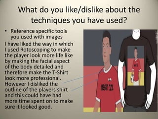 What do you like/dislike about the
techniques you have used?
• Reference specific tools
you used with images
I have liked the way in which
I used Rotoscoping to make
the player look more life like
by making the facial aspect
of the body detailed and
therefore make the T-Shirt
look more professional.
However I disliked the
outline of the players shirt
and this could have had
more time spent on to make
sure it looked good.

 