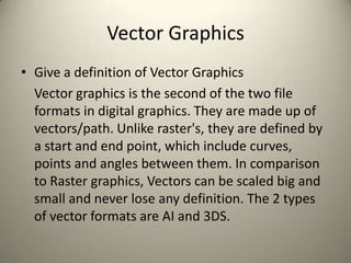 Vector Graphics
• Give a definition of Vector Graphics
Vector graphics is the second of the two file
formats in digital graphics. They are made up of
vectors/path. Unlike raster's, they are defined by
a start and end point, which include curves,
points and angles between them. In comparison
to Raster graphics, Vectors can be scaled big and
small and never lose any definition. The 2 types
of vector formats are AI and 3DS.

 