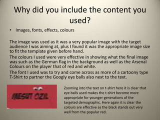 Why did you include the content you
used?
• Images, fonts, effects, colours
The image was used as it was a very popular image with the target
audience I was aiming at, plus I found it was the appropriate image size
to fit the template given before hand.
The colours I used were very effective in showing what the final image
was such as the German flag in the background as well as the Arsenal
Colours on the player that of red and white.
The font I used was to try and come across as more of a cartoony type
T-Shirt to partner the Googly eye balls also next to the text.
Zooming into the text on t-shirt here it is clear that
eye balls used makes the t-shirt become more
appropriate for younger generations of the
targeted demographic. Here again it is clear the
colours are effective as the black stands out very
well from the popular red.

 
