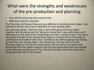 What were the strengths and weaknesses
of the pre-production and planning
• How did the planning and research help
• Reference specific examples
The Planning and Researching was very effective in deciding what image I was
wanted to do but even more important if it was already taken.
One example being, I liked the way in which the game GTA was linked
together with Breaking bad the Television show, but it was sadly taken and I
developed on the idea of this footballing one with a cartoony twist. This was a
very good strength of the Researching stage as it saved time in the long run
and helped me establish what Idea I wanted to do without going into making
an idea that was already taken. One Weakness I felt was that of in the
Planning stage as I found the mood boards did not add to any ideas I had
previously from the spider diagram and the idea generation was not needed
as the idea was already found. This I found only took more time away from
the production side of the project.

 