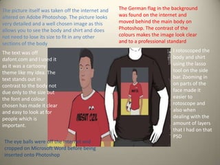 The picture itself was taken off the internet and
altered on Adobe Photoshop. The picture looks
very detailed and a well chosen image as this
allows you to see the body and shirt and does
not need to lose its size to fit in any other
sections of the body
The text was off
dafont.com and I used it
as it was a cartoony
theme like my idea. The
text stands out in
contrast to the body not
due only to the size but
the font and colour
chosen has made it clear
and easy to look at for
people which is
important.
The eye balls were off the internet and
cropped on Microsoft Word before being
inserted onto Photoshop

The German flag in the background
was found on the internet and
moved behind the main body on
Photoshop. The contrast of the
colours makes the image look clear
and to a professional standard
I rotoscoped the
body and shirt
using the lasso
tool on the side
bar. Zooming in
on parts of the
face made it
easier to
rotoscope and
also when
dealing with the
amount of layers
that I had on that
PSD

 