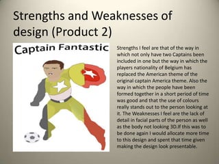 Strengths and Weaknesses of
design (Product 2)
Strengths I feel are that of the way in
which not only have two Captains been
included in one but the way in which the
players nationality of Belgium has
replaced the American theme of the
original captain America theme. Also the
way in which the people have been
formed together in a short period of time
was good and that the use of colours
really stands out to the person looking at
it. The Weaknesses I feel are the lack of
detail in facial parts of the person as well
as the body not looking 3D.If this was to
be done again I would allocate more time
to this design and spent that time given
making the design look presentable.

 