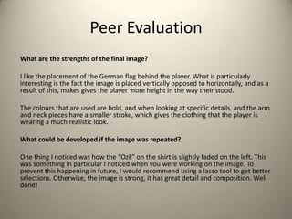 Peer Evaluation
What are the strengths of the final image?
I like the placement of the German flag behind the player. What is particularly
interesting is the fact the image is placed vertically opposed to horizontally, and as a
result of this, makes gives the player more height in the way their stood.
The colours that are used are bold, and when looking at specific details, and the arm
and neck pieces have a smaller stroke, which gives the clothing that the player is
wearing a much realistic look.
What could be developed if the image was repeated?
One thing I noticed was how the “Ozil” on the shirt is slightly faded on the left. This
was something in particular I noticed when you were working on the image. To
prevent this happening in future, I would recommend using a lasso tool to get better
selections. Otherwise, the image is strong, it has great detail and composition. Well
done!

 