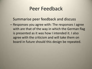 Peer Feedback
Summarise peer feedback and discuss
– Responses you agree with: The responses I agree
with are that of the way in which the German flag
is presented as it was how I intended it. I also
agree with the criticism and will take them on
board in future should this design be repeated.

 