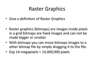 Raster Graphics
• Give a definition of Raster Graphics
• Raster graphics (bitmaps) are images inside pixels
in a grid bitmaps are fixed images and can not be
made bigger or smaller.
• With bitmaps you can move bitmaps images to a
other bitmap file by simply dragging it to the file.
• Exp 14 megapixels = 14,000,000 pixels
 