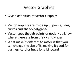 Vector Graphics
• Give a definition of Vector Graphics
• Vector graphics are made up of points, lines,
curves and shape/polygons.
• Vector goes though points or node, you know
where there are from they x and y axes.
• What make it different to raster is that you
can change the size of it, making it good for
business card or huge for a billboard.
 