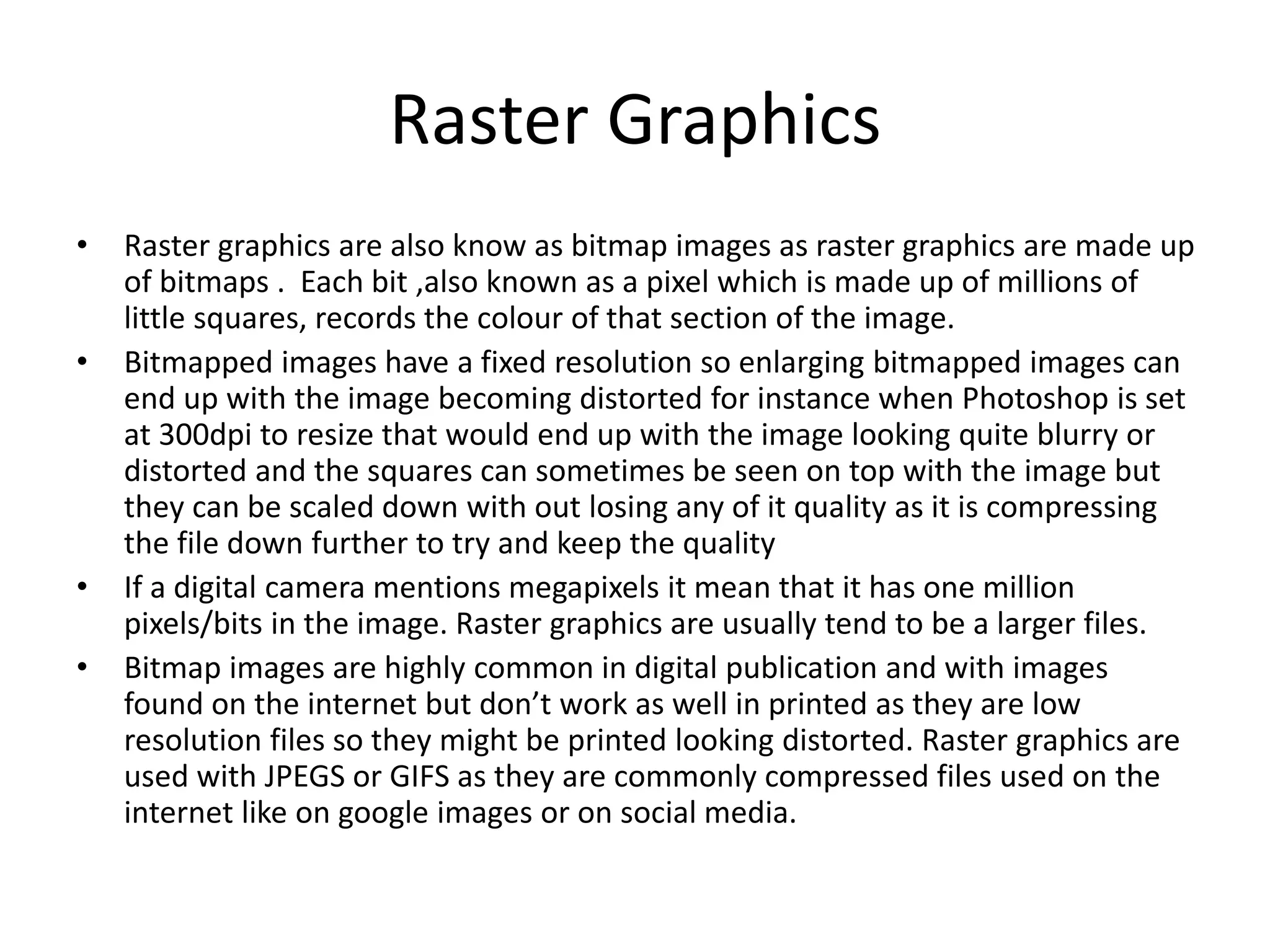 Raster Graphics
• Raster graphics are also know as bitmap images as raster graphics are made up
of bitmaps . Each bit ,also known as a pixel which is made up of millions of
little squares, records the colour of that section of the image.
• Bitmapped images have a fixed resolution so enlarging bitmapped images can
end up with the image becoming distorted for instance when Photoshop is set
at 300dpi to resize that would end up with the image looking quite blurry or
distorted and the squares can sometimes be seen on top with the image but
they can be scaled down with out losing any of it quality as it is compressing
the file down further to try and keep the quality
• If a digital camera mentions megapixels it mean that it has one million
pixels/bits in the image. Raster graphics are usually tend to be a larger files.
• Bitmap images are highly common in digital publication and with images
found on the internet but don’t work as well in printed as they are low
resolution files so they might be printed looking distorted. Raster graphics are
used with JPEGS or GIFS as they are commonly compressed files used on the
internet like on google images or on social media.
 
