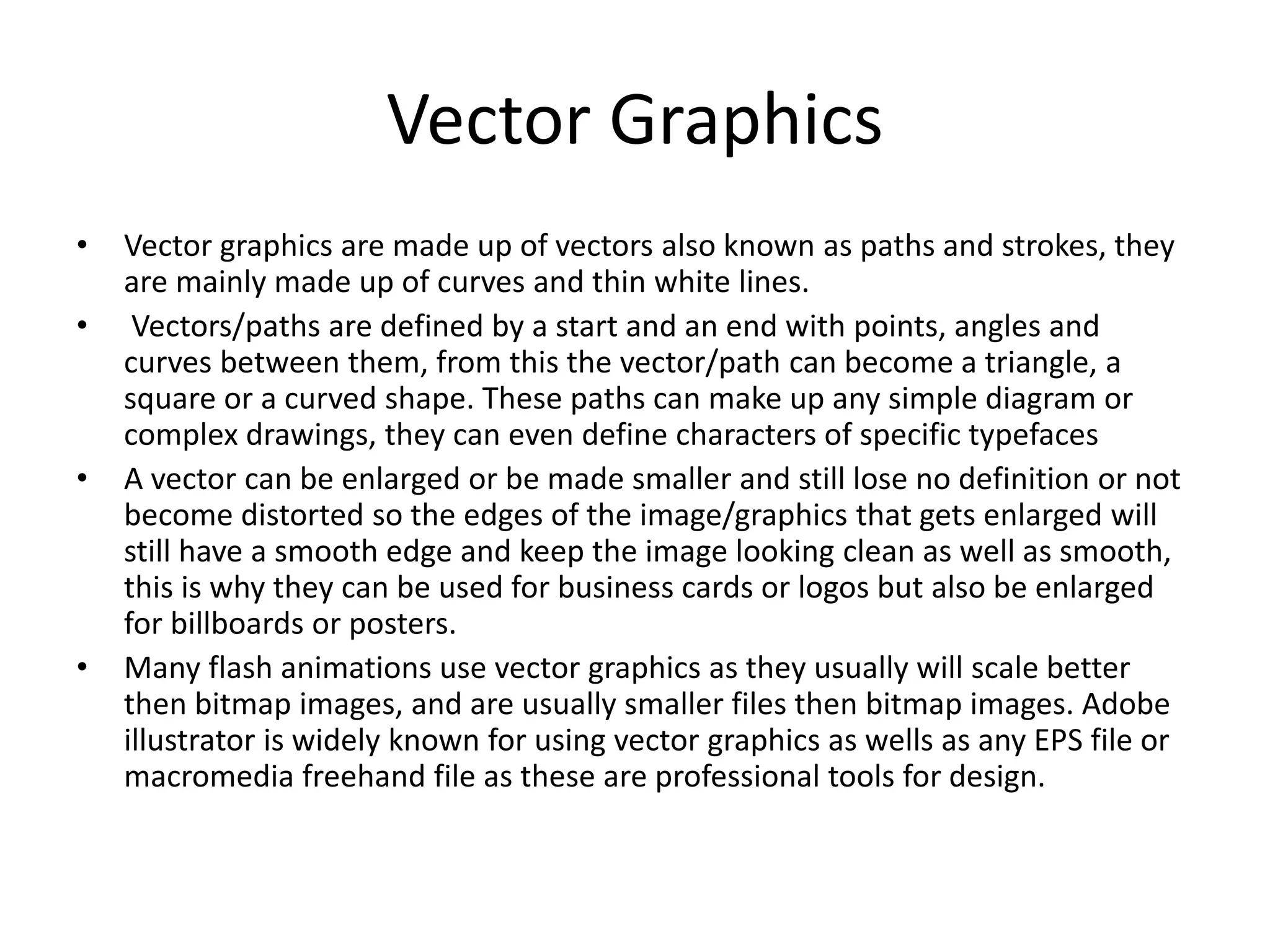 Vector Graphics
• Vector graphics are made up of vectors also known as paths and strokes, they
are mainly made up of curves and thin white lines.
• Vectors/paths are defined by a start and an end with points, angles and
curves between them, from this the vector/path can become a triangle, a
square or a curved shape. These paths can make up any simple diagram or
complex drawings, they can even define characters of specific typefaces
• A vector can be enlarged or be made smaller and still lose no definition or not
become distorted so the edges of the image/graphics that gets enlarged will
still have a smooth edge and keep the image looking clean as well as smooth,
this is why they can be used for business cards or logos but also be enlarged
for billboards or posters.
• Many flash animations use vector graphics as they usually will scale better
then bitmap images, and are usually smaller files then bitmap images. Adobe
illustrator is widely known for using vector graphics as wells as any EPS file or
macromedia freehand file as these are professional tools for design.
 