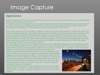 Digital Cameras

Digital cameras take pictures and sometimes videos. They have LCD screens which allow you to change settings
and view photos that you have taken.
Compact cameras are designed to be tiny and portable and are particularly suitable for casual and "snapshot"
use. Hence, they are also called point-and-shoot cameras. The smallest, generally less than 20 mm thick, are
described as subcompacts or "ultra-compacts" and some are nearly credit card size.

Some of the settings you can change on a digital camera may include, Flash (Auto) (if a subject is too dark, the
camera will flash a small light when taking the photograph to lighten up the photo. There is also a setting to stop
flash so if you are shooting something in broad daylight. You may have several settings such as a landscape
setting (adapts the camera settings to what would be best when taking pictures of landscape), portrait which
gives overall soft skin tones, sports (fast shutter speed meaning you can capture fast moving objects) nature (for
maybe getting close up shots of things such as flowers or wildlife) and most cameras also come with a timer,
which is good if taking a group photo for example.
On some digital cameras you can change the aperture and shutter speed. The aperture controls the size of the
hole that the light passes through in order to get into the camera. By adjusting this to make the aperture lower
(hole smaller), it means that more light can get into the camera, meaning that your depth of field on the photo
(whether all of the photo including foreground and background)
will be small. This means that the part that you focus on will be focused
and any further away or closer. Whereas, by making your aperture larger
(bigger hole) you are letting more light in, meaning that more of the shot
will be focused, which is ideal for a large depth of field or if your planning
on getting a landscape photo. The shutter speed alters how much time
light has to enter the lens. For example, if you wanted to film a city with
cars going past but only want the lines left by the car lights visible, you
would select a slow shutter speed.
Generally, digital cameras are easy to operate and have a reasonably
Large storage. They aren't too expensive and they come with a lead to
Attach to your computer in order to transfer them. Pictures can be easily
Deleted.
 