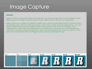 Resolution

Image resolution ( measured in Pixels per inch)describes the detail an image holds. The term applies to raster
digital images, film images, and other types of images. Higher resolution means more image detail.

Digital cameras are available with different qualities. Some cameras boasts higher resolution photos and they
are generally more expensive. Whilst some cheap cameras may not take very good quality photos. The main
thing that determines how good a digital camera is along with the amount of zoom available , is the
Megapixels the camera has, which represents how many pixels are in the image. The more megapixels the
camera has, the better quality the image taken will be. The more megapixels, the better the resolution of the
photo. The only downside of this is that bigger resolution photos mean bigger file sizes.
 