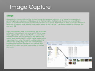 Storage
Dependant on the resolution of the picture, image files generally take up a lot of space in comparison to
something like a word document because of all the information that is stored. There are several different
places to save these documents, each hold a set amount of space. An example of this is a USB Drive (Universal
serial bus) or memory stick. Memory sticks vary in space as you can get 1 GB of space where as on some, you
can get 8 GB.


Asset management is the organisation of files or images
in folders. It is important if you have a lot of files to keep
them organised in order to find the file you want if you
wanted to use it. Also, by giving your files relevant file
names when saving them, it makes the file easier to find,
 especially when using the search bad. By separating
different files and putting them into named folders,
managing information and files in much easier and
quicker and means you have easy access to the files
you need.
 