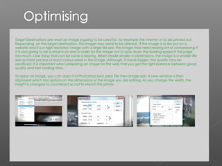 Target Destinations are what an image is going to be used for, for example the internet or to be printed out.
Depending on the target destination, the image may need to be altered. If the image is to be put on a
website and it is a high resolution image with a large file size, the image may need resizing ort or compressing if
it is only going to be a small icon and in order for the image not to slow down the loading speed if the page
too much. One thing that can be done is resizing. When made smaller in dimensions, the image is a smaller file
size as there are less of each colour pixels in the image. Although, if made bigger, the quality may be
sacrificed. It is important when preparing an image for the web that you get the right balance between good
quality and fast loading time.

To resize an image, you can open it in Photoshop and press File then Image size. A new window is then
displayed which has options on the dimensions of the image you are editing. As you change the width, the
height is changed to counteract so not to stretch the photo.
 