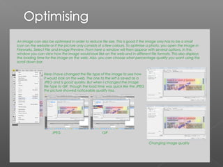 An image can also be optimised in order to reduce file size. This is good if the image only has to be a small
icon on the website or if the picture only consists of a few colours. To optimise a photo, you open the image in
Fireworks, Select File and Image Preview. From here a window will then appear with several options. In this
window you can view how the image would look like on the web and in different file formats. This also displays
the loading time for the image on the web. Also, you can choose what percentage quality you want using the
scroll down bar.


                Here I have changed the file type of the image to see how
                it would look on the web. The one to the left is saved as a
                JPEG and is good quality. But when I changed the image
                file type to GIF, though the load time was quick like the JPEG
                the picture showed noticeable quality loss.




                     JPEG                           GIF


                                                                                 Changing image quality
 