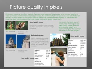 Pictures are made up of millions of pixels. These are small squares of block colour which are put together in
order to create a picture. The more pixels per image, the better quality the image is. You can tell whether an
image is of good quality by how long it takes for the picture to pixelate when zooming in. The smaller and
closer the pixels in an image are the more clearer and better quality the picture is.

                                     Good quality image                        In a picture the pixels are not
                                                                               visible unless the image is very
                                     This is a high resolution image because   bad quality. Image resolution
                                     you have to zoom in a lot for the image   represents the quality of a
                                     to pixelate.                              picture. The higher the resolution,
                                                                               the better quality the image is.
 Full size image   Zoomed in until
                   pixelated
                                       Bad quality image
                                                                                                Good quality image
                                       This is a low resolution image
                                       because you don’t have to
                                       zoom in much for the image
                                       to pixelate. The image is also
                                       visually very blurry not very
                                       detailed.


 Full size image   Zoomed in until
                   pixelated



                        Bad quality image
 