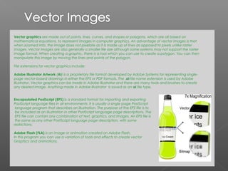 Vector graphics are made out of points, lines, curves, and shapes or polygons, which are all based on
mathematical equations, to represent images in computer graphics. An advantage of vector images is that
when zoomed into, the image does not pixelate as it is made up of lines as apposed to pixels unlike raster
images. Vector images are also generally a smaller file size although some systems may not support the raster
image format. When creating a graphic, there is a tool which you can use to create a polygon. You can then
manipulate this image by moving the lines and points of the polygon.

File extensions for vector graphics include:

Adobe Illustrator Artwork (AI) is a proprietary file format developed by Adobe Systems for representing single-
page vector-based drawings in either the EPS or PDF formats. The .ai file name extension is used by Adobe
Illustrator. Vector graphics can be made in Adobe Illustrator and there are many tools and brushes to create
any desired image. Anything made in Adobe Illustrator is saved as an ai flle type.


Encapsulated PostScript (EPS) is a standard format for importing and exporting
PostScript language files in all environments. It is usually a single page PostScript
 language program that describes an illustration. The purpose of the EPS file is to
 be included as an illustration in other PostScript language page descriptions. The
 EPS file can contain any combination of text, graphics, and images. An EPS file is
 the same as any other PostScript language page description, with some
restrictions.

Adobe Flash (FLA) is an image or animation created on Adobe Flash.
In this program you can use a variation of tools and effects to create vector
Graphics and animations.
 