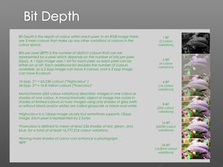 Bit Depth is the depth of colour within each pixel. In an RGB image there         1 BIT
are 3 main colours that make up any other variations of colours in the         (2 colour
colour space.                                                                 variations)

Bits per pixel (BPP) is the number of distinct colours that can be
represented by a pixel which depends on the number of bits per pixel
(bpp). A 1 bpp image uses 1-bit for each pixel, so each pixel can be              2 BIT
                                                                               (4 colour
either on or off. Each additional bit doubles the number of colours
                                                                              variations)
available, so a 2 bpp image can have 4 colours, and a 3 bpp image
can have 8 colours.

16 bpp, 216 = 65,536 colours (“Highcolour" )                                     4 BIT
24 bpp, 224 ≈ 16.8 million colours ("Truecolour"                              (16 colour
                                                                              variations)
Monochrome (265 colour variations) describes images in one colour or
shades of one colour. A monochromatic object or image has colors in
shades of limited colours or hues. Images using only shades of grey (with
                                                                                 8 BIT
or without black and/or white) are called grayscale or black-and-white.
                                                                             (256 colour
                                                                              variations)
•Highcolour is a 16bpp image usually but sometimes supports 15bpp
image. Each pixel is represented by 2 bytes
                                                                                16 BIT
•Truecolour is defined to mean at least 256 shades of red, green, and       (65536 colour
blue, for a total of at least 16,777,216 colour variations.                   variations)

•Having more shades of colour can enhance a photograph.
•BPP
                                                                                 24 BIT
                                                                            (16.8mill colour
                                                                              variations)
 
