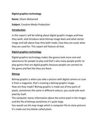 Digital graphics technology
Name: Siham Mohamed
Subject: Creative Media Production
Introduction
In this report I will be talking about digital graphic images and how
they work, and introduce what bitmap image does and what vector
image and talk about how they both made, how they are used, what
they are used for. This report will feature all that.
Digital graphics technology
Digital graphics technology makes the games look more real and
adventures for people to play and that’s why many people prefer to
play games that are digital graphic because people can connect to
the game and feel like they are there.
Bitmap
Bitmap graphic is when you take a picture with digital camera or scan
it from a magazine, that’s creating a bitmap graphic image.
How are they made? Bitmap graphic is made out of tiny parts of
pixels, sometimes the come in different colours; you could edit each
pixel by itself.
The computer stores information about the entire pixel in the images
and the file of bitmap sometimes it’s quite large.
You would use bit map image which is computer file to store pictures
it’s made out tiny blocks called pixels.

 