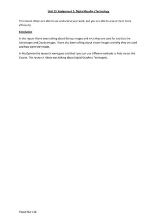 Unit 13: Assignment 1- Digital Graphics Technology
This means others are able to use and access your work, and you are able to access theirs more
efficiently
Conclusion
In this report I have been talking about Bitmap images and what they are used for and also the
Advantages and Disadvantages. I have also been talking about Vector Images and why they are used
and how were they made.
In My Opinion the research went good and that I you can use different methods to help me on this
Course. This research I done was talking about Digital Graphics Technogely.

Yaqub Nur 12C

 