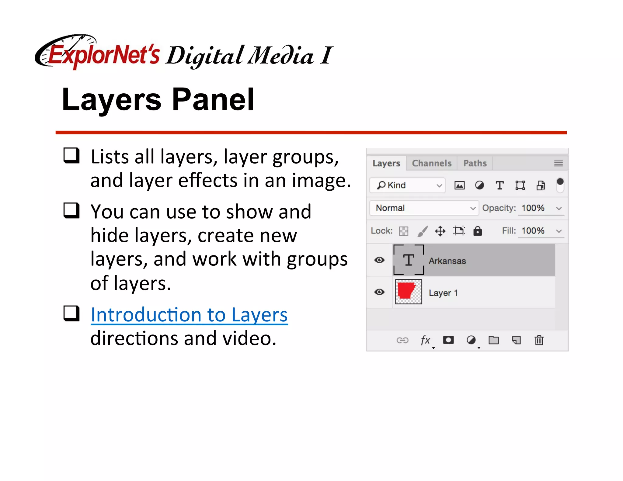 Layers Panel
q  Lists	all	layers,	layer	groups,	
and	layer	eﬀects	in	an	image.		
q  You	can	use	to	show	and	
hide	layers,	create	new	
layers,	and	work	with	groups	
of	layers.	
q  Introduc&on	to	Layers	
direc&ons	and	video.	
 