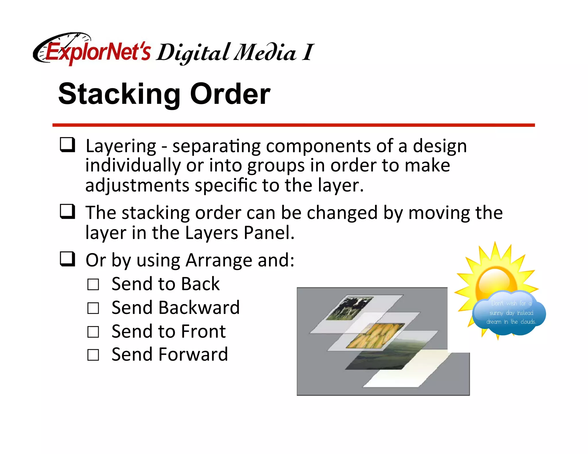 Stacking Order
q  Layering	-	separa&ng	components	of	a	design	
individually	or	into	groups	in	order	to	make	
adjustments	speciﬁc	to	the	layer.	
q  The	stacking	order	can	be	changed	by	moving	the	
layer	in	the	Layers	Panel.	
q  Or	by	using	Arrange	and:	
☐  Send	to	Back	
☐  Send	Backward	
☐  Send	to	Front	
☐  Send	Forward	
 
