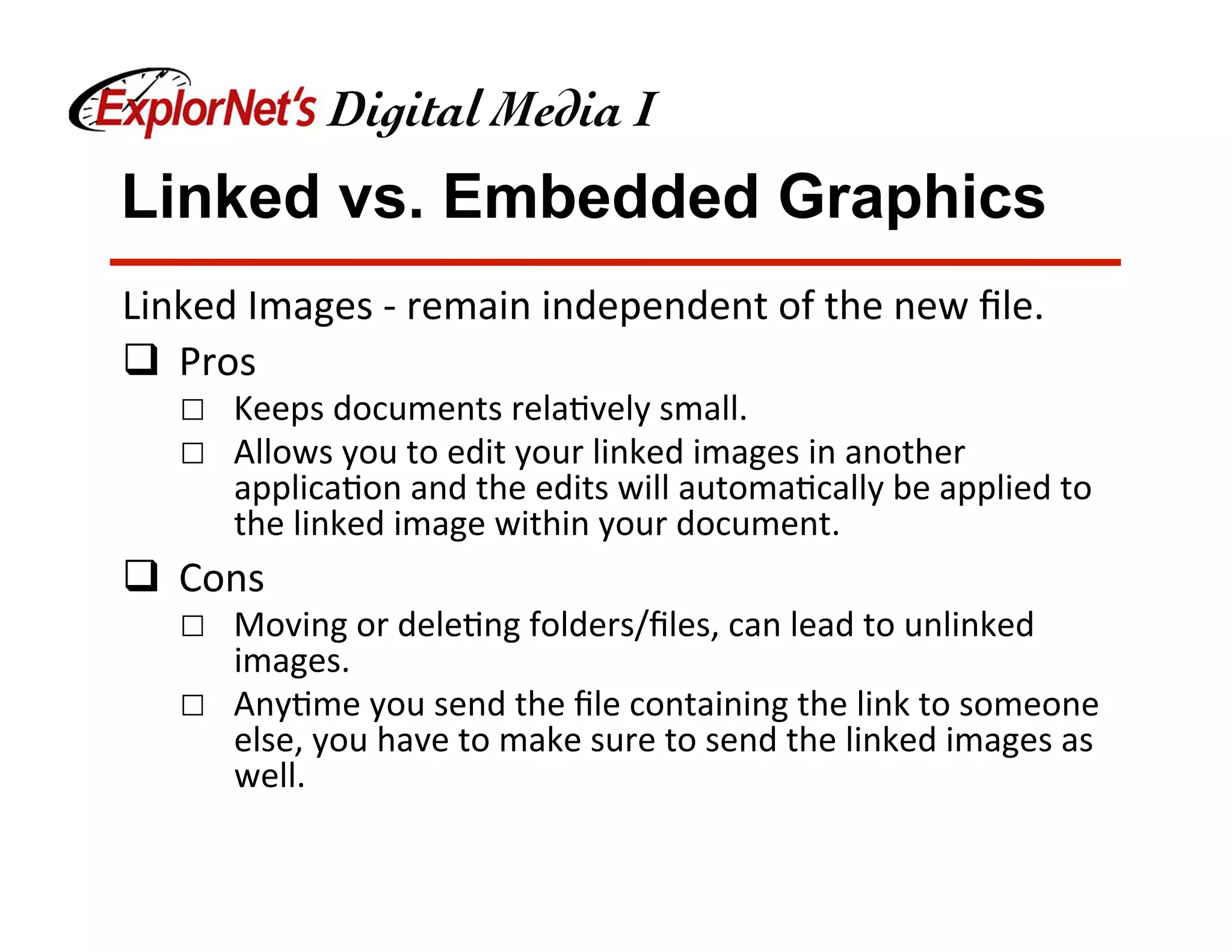 Linked vs. Embedded Graphics
Linked	Images	-	remain	independent	of	the	new	ﬁle.	
q  Pros	
☐  Keeps	documents	rela&vely	small.	
☐  Allows	you	to	edit	your	linked	images	in	another	
applica&on	and	the	edits	will	automa&cally	be	applied	to	
the	linked	image	within	your	document.	
q  Cons	
☐  Moving	or	dele&ng	folders/ﬁles,	can	lead	to	unlinked	
images.	
☐  Any&me	you	send	the	ﬁle	containing	the	link	to	someone	
else,	you	have	to	make	sure	to	send	the	linked	images	as	
well.	
 