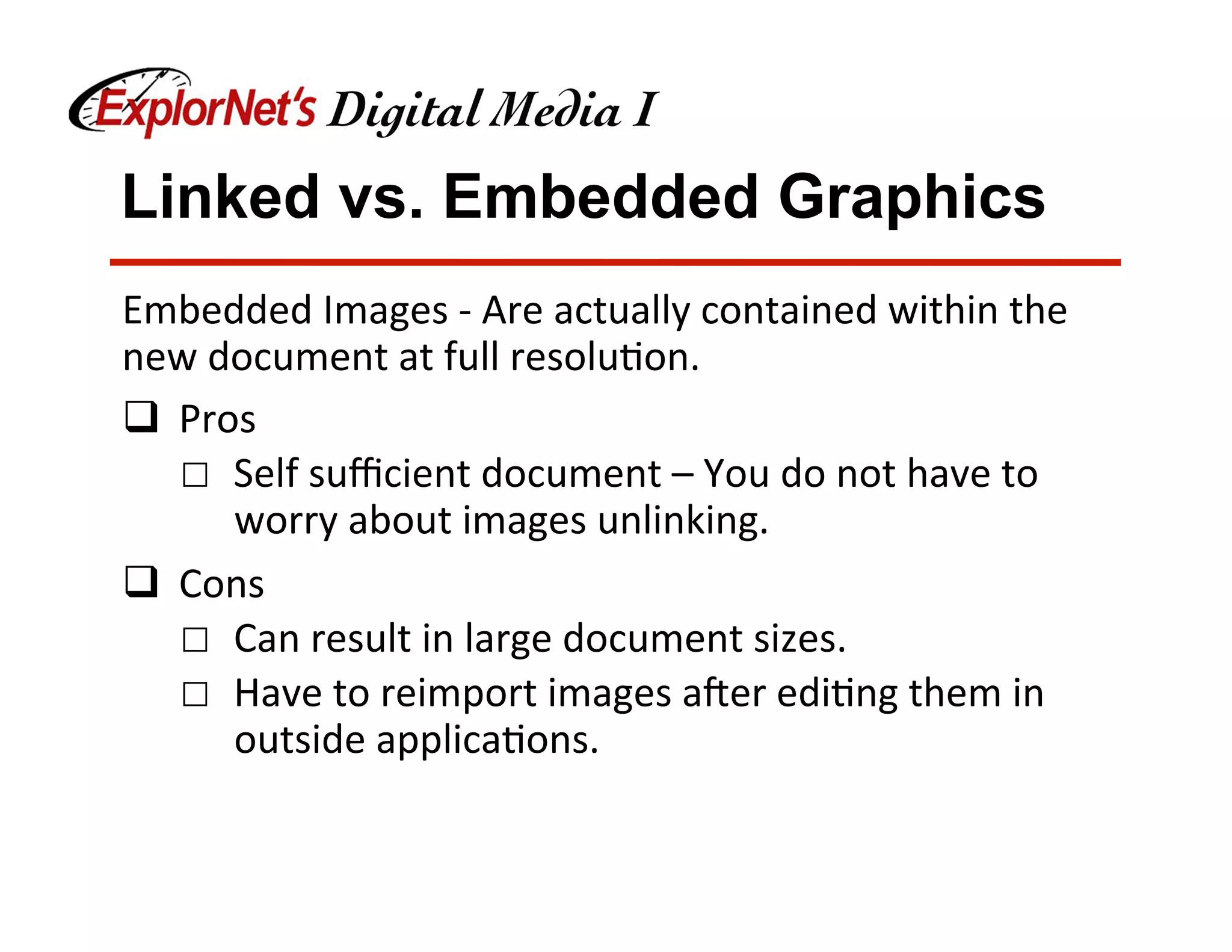 Linked vs. Embedded Graphics
Embedded	Images	-	Are	actually	contained	within	the	
new	document	at	full	resolu&on.	
q  Pros	
☐  Self	suﬃcient	document	–	You	do	not	have	to	
worry	about	images	unlinking.	
q  Cons	
☐  Can	result	in	large	document	sizes.		
☐  Have	to	reimport	images	aNer	edi&ng	them	in	
outside	applica&ons.	
 