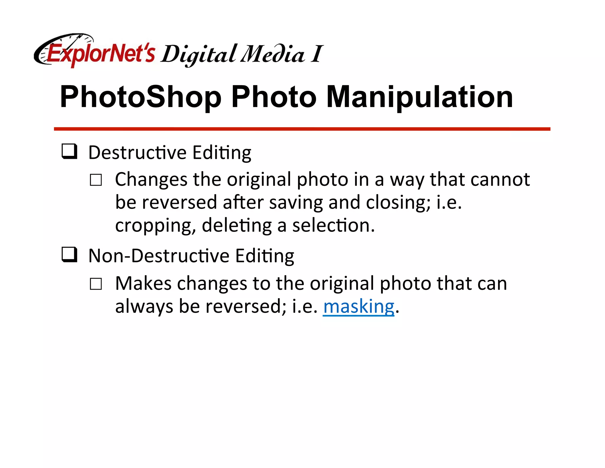 PhotoShop Photo Manipulation
q  Destruc&ve	Edi&ng	
☐  Changes	the	original	photo	in	a	way	that	cannot	
be	reversed	aNer	saving	and	closing;	i.e.	
cropping,	dele&ng	a	selec&on.	
q  Non-Destruc&ve	Edi&ng	
☐  Makes	changes	to	the	original	photo	that	can	
always	be	reversed;	i.e.	masking.	
 