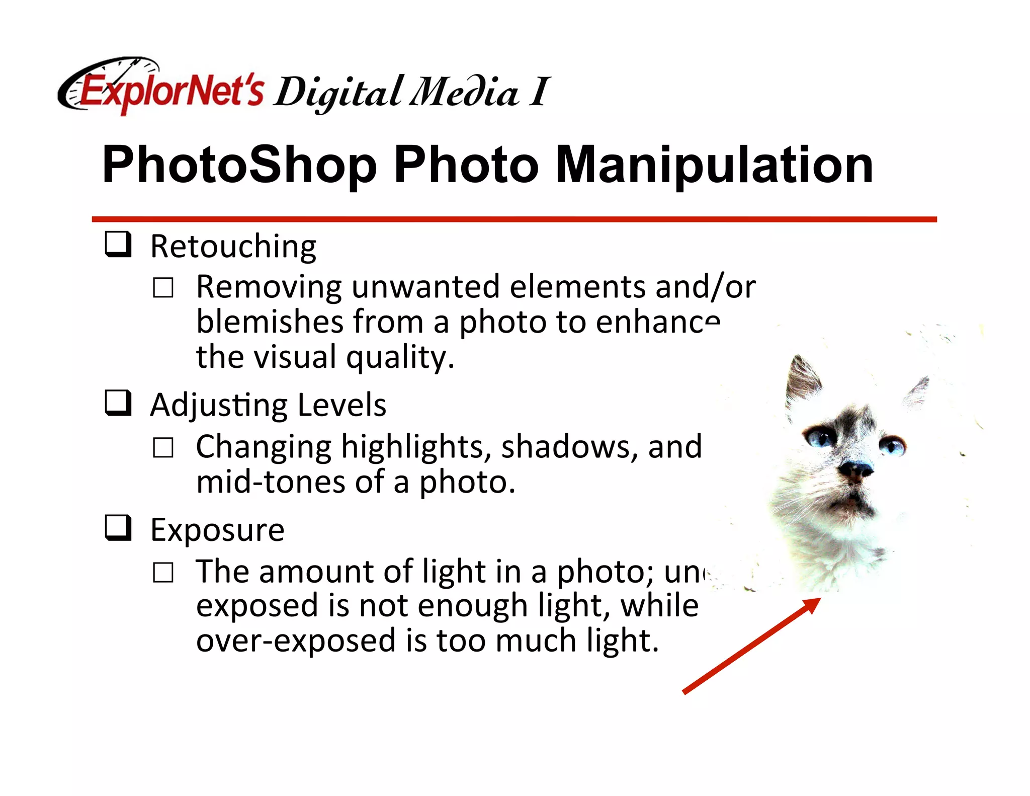 PhotoShop Photo Manipulation
q  Retouching	
☐  Removing	unwanted	elements	and/or	
blemishes	from	a	photo	to	enhance	
the	visual	quality.	
q  Adjus&ng	Levels	
☐  Changing	highlights,	shadows,	and	
mid-tones	of	a	photo.	
q  Exposure	
☐  The	amount	of	light	in	a	photo;	under-
exposed	is	not	enough	light,	while	
over-exposed	is	too	much	light.	
 